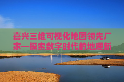 嘉兴三维可视化地图领先厂家—探索数字时代的地理新视界